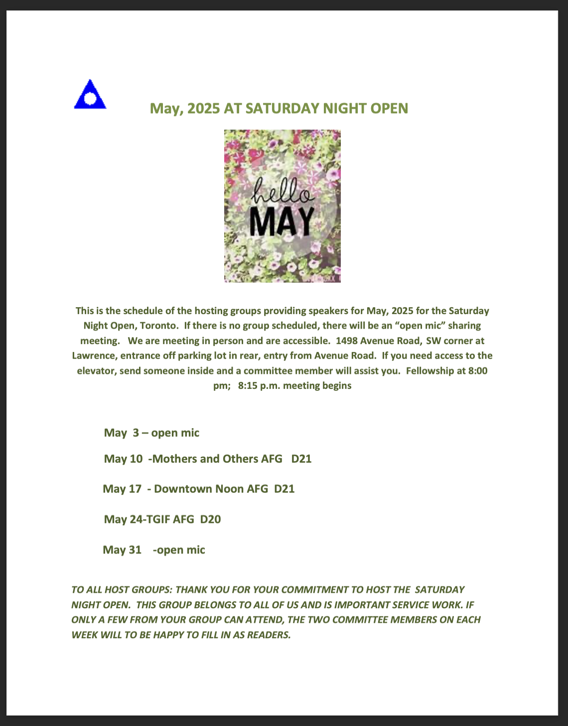May, 2025 AT SATURDAY NIGHT OPEN hello MAY This is the schedule of the hosting groups providing speakers for May, 2025 for the Saturday Night Open, Toronto. If there is no group scheduled, there will be an "open mic" sharing meeting. We are meeting in person and are accessible. 1498 Avenue Road, SW corner at Lawrence, entrance off parking lot in rear, entry from Avenue Road. If you need access to the elevator, send someone inside and a committee member will assist you. Fellowship at 8:00 pm; 8:15 p.m. meeting begins May 3 - open mic May 10 -Mothers and Others AFG D21 May 17 - Downtown Noon AFG D21 May 24-TGIF AFG D20 May 31 -open mic TO ALL HOST GROUPS: THANK YOU FOR YOUR COMMITMENT TO HOST THE SATURDAY NIGHT OPEN. THIS GROUP BELONGS TO ALL OF US AND IS IMPORTANT SERVICE WORK. IF ONLY A FEW FROM YOUR GROUP CAN ATTEND, THE TWO COMMITTEE MEMBERS ON EACH WEEK WILL TO BE HAPPY TO FILL IN AS READERS.